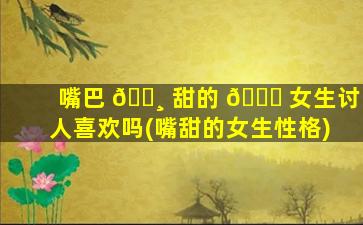 嘴巴 🕸 甜的 🐅 女生讨人喜欢吗(嘴甜的女生性格)